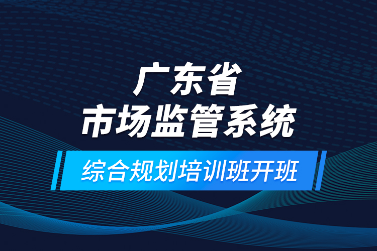 广东省市场监管系统综合规划培训班开班